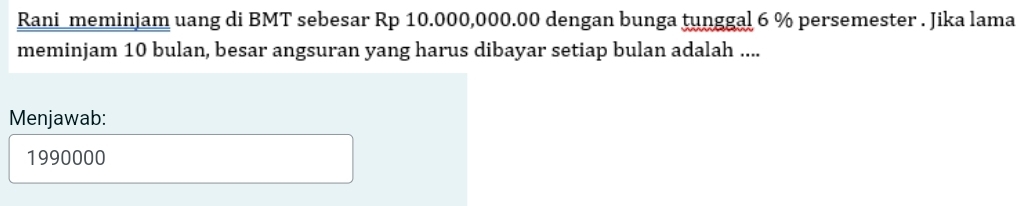 Rani meminjam uang di BMT sebesar Rp 10.000,000.00 dengan bunga tunggal 6 % persemester . Jika lama 
meminjam 10 bulan, besar angsuran yang harus dibayar setiap bulan adalah .... 
Menjawab:
1990000