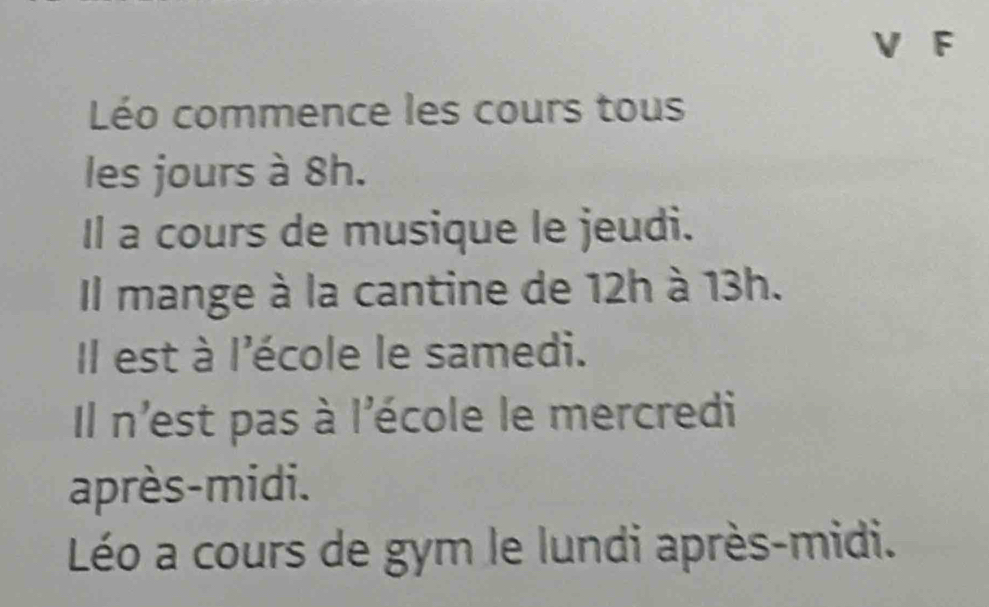 Léo commence les cours tous 
les jours à 8h. 
Il a cours de musique le jeudi. 
Il mange à la cantine de 12h à 13h. 
Il est à l'école le samedi. 
Il n'est pas à l'école le mercredi 
après-midi. 
Léo a cours de gym le lundi après-midi.