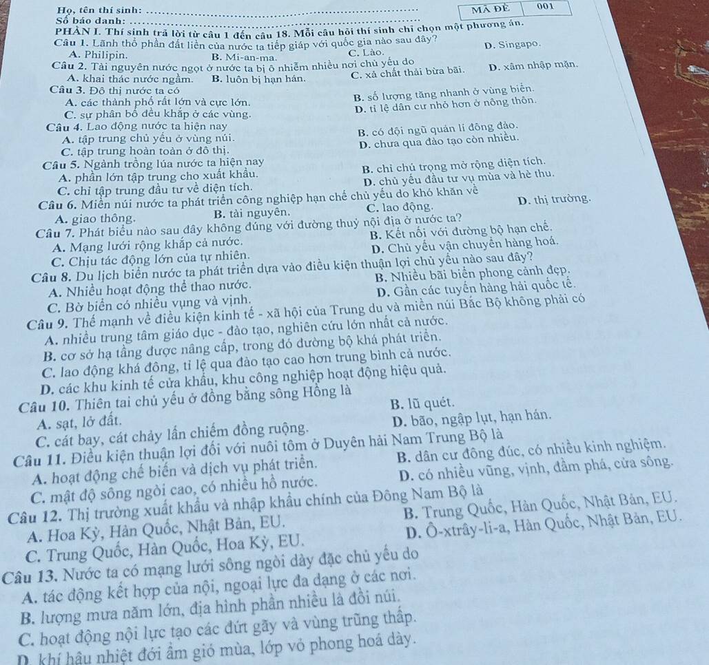 mã đè
Họ, tên thí sinh: _001
Số báo danh:
PHÀN I. Thí sinh trã lời từ câu 1 đến câu 18. Mỗi câu hỏi thí sinh chỉ chọn một phương án.
Câu 1. Lãnh thổ phần đất liên của nước ta tiếp giáp với quốc gia nào sau đây? D. Singapo.
A. Philipin. B. Mi-an-ma. C. Lào.
Câu 2. Tài nguyên nước ngọt ở nước ta bị ô nhiễm nhiều nơi chủ yếu do
A. khai thác nước ngầm. B. luôn bị hạn hán.
C. xả chất thải bừa bãi. D. xâm nhập mặn.
Câu 3. Đô thị nước ta có
A. các thành phố rất lớn và cực lớn.
B. số lượng tăng nhanh ở vùng biển.
C. sự phân bố đều khắp ở các vùng. D. tỉ lệ dân cư nhỏ hơn ở nông thôn.
Câu 4. Lao động nước ta hiện nay
A. tập trung chủ yếu ở vùng núi. B. có đội ngũ quán lí đông đảo.
C. tập trung hoàn toàn ở đô thị. D. chưa qua đào tạo còn nhiều.
Câu 5. Ngành trồng lúa nước ta hiện nay
A. phần lớn tập trung cho xuất khẩu. B. chỉ chú trọng mở rộng diện tích.
C. chỉ tập trung đầu tư về diện tích. D. chủ yếu đầu tư vụ mùa và hè thu.
Câu 6. Miền núi nước ta phát triển công nghiệp hạn chế chủ yếu do khó khăn về
A. giao thông. B. tài nguyên. C. lao động. D. thị trường.
Câu 7. Phát biểu nào sau đây không đúng với đường thuỷ nội địa ở nước ta?
A. Mạng lưới rộng khắp cả nước. B. Kết nối với đường bộ hạn chế.
C. Chịu tác động lớn của tự nhiên. D. Chủ yếu vận chuyển hàng hoá.
Câu 8. Du lịch biển nước ta phát triển dựa vào điều kiện thuận lợi chủ yều nào sau đây?
A. Nhiều hoạt động thể thao nước. B. Nhiều bãi biển phong cảnh đẹp.
C. Bờ biển có nhiều vụng và vịnh. D. Gần các tuyển hàng hải quốc tế.
Câu 9. Thế mạnh về điều kiện kinh tế - xã hội của Trung du và miền núi Bắc Bộ không phải có
A. nhiều trung tâm giáo dục - đảo tạo, nghiên cứu lớn nhất cả nước.
B. cơ sở hạ tầng được nâng cấp, trong đó đường bộ khá phát triển.
C. lao động khá đông, tỉ lệ qua đảo tạo cao hơn trung bình cả nước.
D. các khu kinh tế cửa khẩu, khu công nghiệp hoạt động hiệu quả.
Câu 10. Thiên tai chủ yếu ở đồng bằng sông Hồng là
B. lũ quét.
A. sạt, lở đất.
C. cát bay, cát chảy lần chiếm đồng ruộng. D. bão, ngập lụt, hạn hán.
Câu 11. Điều kiện thuận lợi đối với nuôi tôm ở Duyên hải Nam Trung Bộ là
A. hoạt động chế biến và dịch vụ phát triển. B. dân cư đông đúc, có nhiều kinh nghiệm.
C. mật độ sông ngòi cao, có nhiều hồ nước. D. có nhiều vũng, vịnh, đầm phá, cửa sông.
Câu 12. Thị trường xuất khẩu và nhập khẩu chính của Đông Nam Bộ là B. Trung Quốc, Hàn Quốc, Nhật Bản, EU.
A. Hoa Kỳ, Hàn Quốc, Nhật Bản, EU.
C. Trung Quốc, Hàn Quốc, Hoa Kỳ, EU.  D. Ô-xtrây-li-a, Hàn Quốc, Nhật Bản, EU.
Câu 13. Nước ta có mạng lưới sông ngòi dày đặc chủ yếu do
A. tác động kết hợp của nội, ngoại lực đa dạng ở các nơi.
B. lượng mưa năm lớn, địa hình phần nhiều là đồi núi.
C. hoạt động nội lực tạo các đứt gãy và vùng trũng thấp.
khí hậu nhiệt đới ẩm gió mùa, lớp vỏ phong hoá dày.