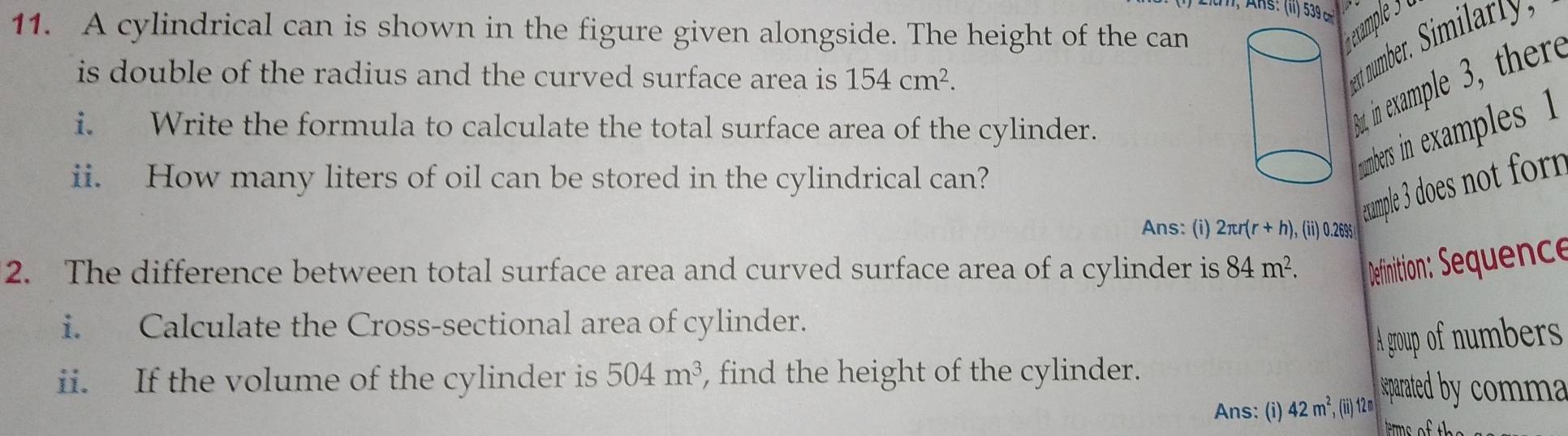 A R s: (ii) 539 cm
11. A cylindrical can is shown in the figure given alongside. The height of the can 
is double of the radius and the curved surface area is . 154cm^2. 
ent number. Similartly, 
i. Write the formula to calculate the total surface area of the cylinder. 
st in example 3, ther 
ii. How many liters of oil can be stored in the cylindrical can? 
numbers in examples 1 
example 3 does not form 
Ans: (i) 2π r(r+h) , (ii) 0.2695
2. The difference between total surface area and curved surface area of a cylinder is 84m^2. Definition: Sequence 
i. Calculate the Cross-sectional area of cylinder. 
A group of numbers 
ii. If the volume of the cylinder is 504m^3 , find the height of the cylinder. 
Ans: (i) 42m^2, () 12m eparated by comma