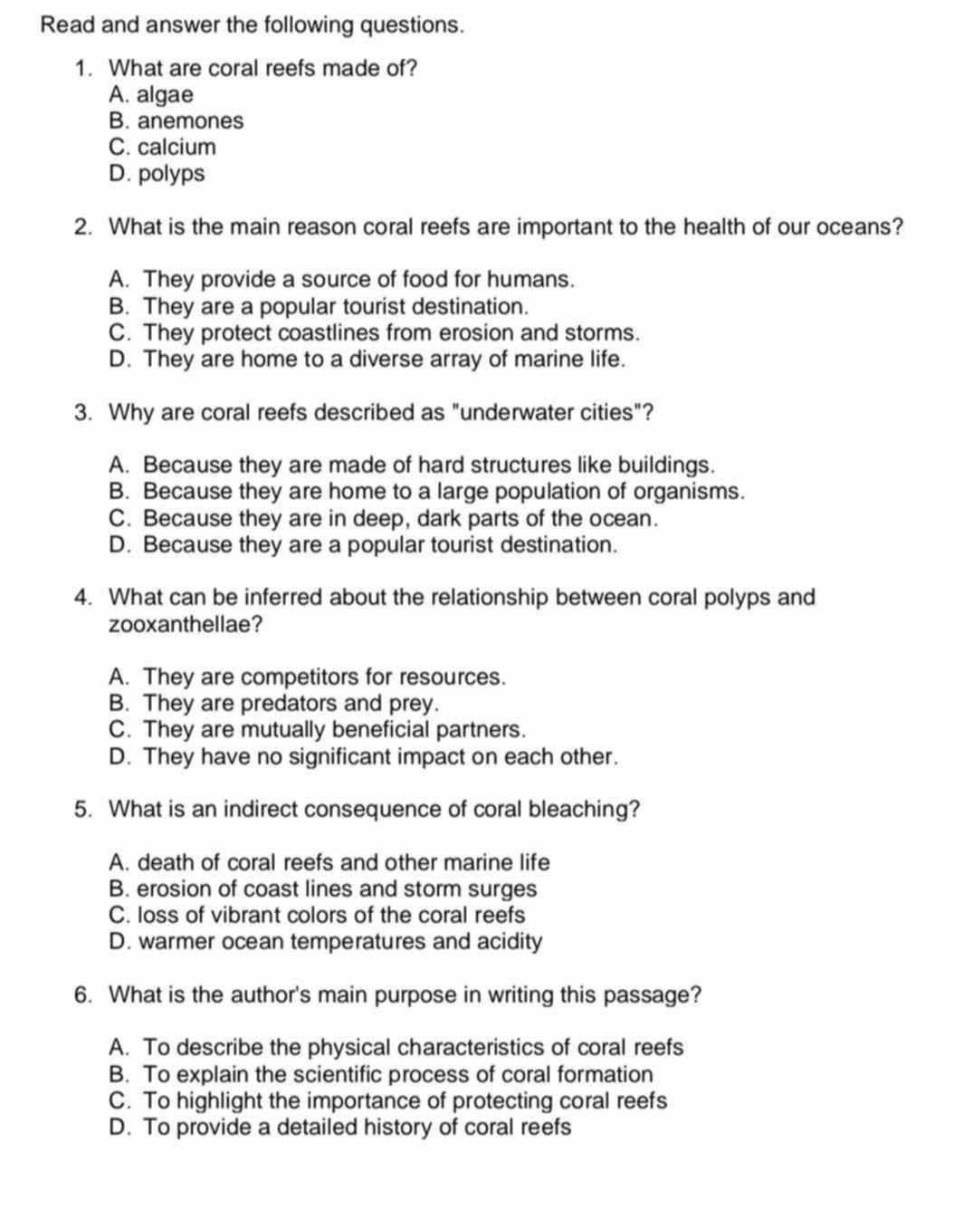 Read and answer the following questions.
1. What are coral reefs made of?
A. algae
B. anemones
C. calcium
D. polyps
2. What is the main reason coral reefs are important to the health of our oceans?
A. They provide a source of food for humans.
B. They are a popular tourist destination.
C. They protect coastlines from erosion and storms.
D. They are home to a diverse array of marine life.
3. Why are coral reefs described as "underwater cities"?
A. Because they are made of hard structures like buildings.
B. Because they are home to a large population of organisms.
C. Because they are in deep, dark parts of the ocean.
D. Because they are a popular tourist destination.
4. What can be inferred about the relationship between coral polyps and
zooxanthellae?
A. They are competitors for resources.
B. They are predators and prey.
C. They are mutually beneficial partners.
D. They have no significant impact on each other.
5. What is an indirect consequence of coral bleaching?
A. death of coral reefs and other marine life
B. erosion of coast lines and storm surges
C. loss of vibrant colors of the coral reefs
D. warmer ocean temperatures and acidity
6. What is the author's main purpose in writing this passage?
A. To describe the physical characteristics of coral reefs
B. To explain the scientific process of coral formation
C. To highlight the importance of protecting coral reefs
D. To provide a detailed history of coral reefs