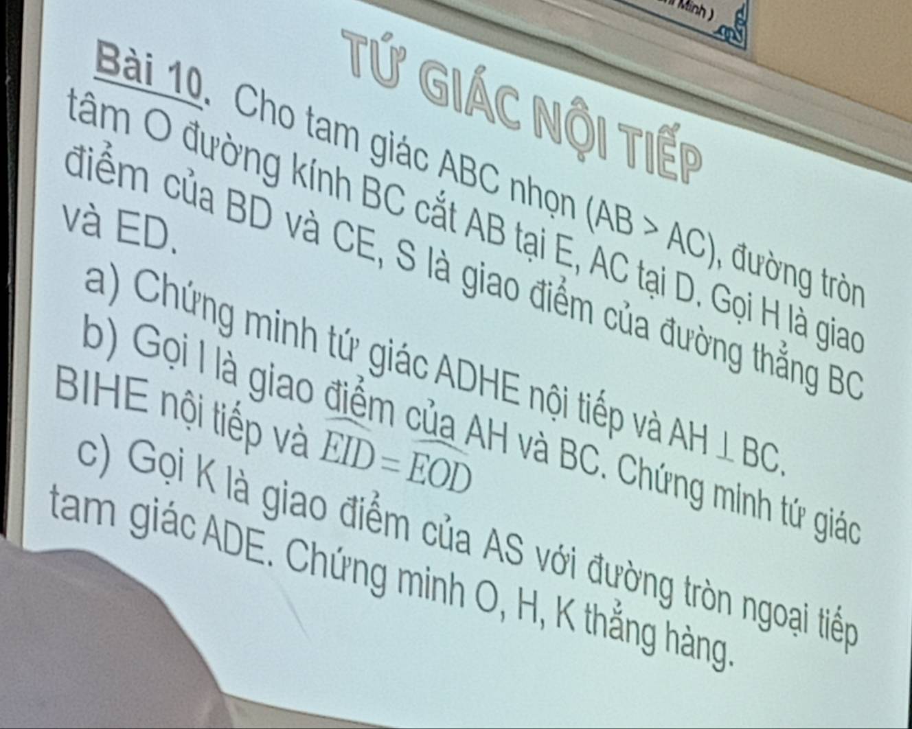 Minh 
Tứ Giác Nội Tiếp 
Bài 10. Cho tam giác ABC nhọn (AB>AC) , đường tròn 
đâm O đường kính BC cắt AB tại E, AC tại D. Gọi H là gia 
và ED. 
điểm của BD và CE, S là giao điểm của đường thẳng BC
a) Chứng minh tứ giác ADHE nội tiếp và AH⊥ BC. 
BIHE nội tiếp và widehat EID=widehat EOD
b) Gọi I là giao điểm của AH và BC. Chứng minh tứ giáo 
c) Gọi K là giao điểm của AS với đường tròn ngoại tiếp 
tam giác ADE. Chứng minh O, H, K thắng hàng