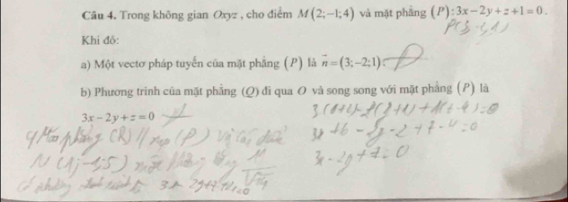 Trong không gian Oxyz , cho điểm M(2;-1;4) và mặt phẳng (P):3x-2y+z+1=0. 
Khi đồ: 
a) Một vectơ pháp tuyến của mặt phẳng (P) là vector n=(3;-2;1)
b) Phương trình của mặt phẳng (Q) đi qua O và song song với mặt phẳng (P) là
3x-2y+z=0