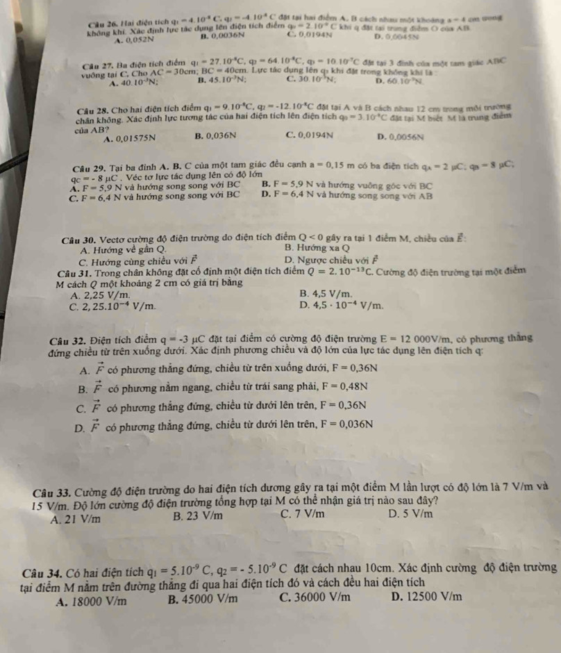 Hai điện tích
không khí. Xác định lực tác dụng lên điện tích điểm q_1=4.10^(-2)C q_1=-4.10^(-8)C đặt tại hai điểm A. B cách nhau một khoàng s=4 cn wong
q_1=2.10°C Khi q đặt tại trung điểm O của AB
A. 0,052N B. 0,0036N C. 0.0194N D. 0,0045N
Câu 27. Ba điện tích điểm q_1=27.10^(-8)C,q_2=64.10^(-8)C,q_3=10.10^(-7)C đặt tại 3 đình của một tam giác ABC
vuông tại C, Cho AC=30cm BC=40cm L Lực tác dụng lên qi khi đặt trong không khi là
A. 40.10^(-3)N B. 45.10^(-3)N; C. 30.10^(-5)N D. 60.10^(-3)N
Câu 28. Cho hai điện tích điểm q_1=9.10^(-8)C,q_2=-12.10^(-8)C đặt tại A và B cách nhau 12 cm trong môi trường
chân không. Xác định lực tương tác của hai điện tích lên điện tích q_0=3.10^(-8)C đặt tại M biết M là trung điểm
của AB? B. 0,036N C. 0,0194N D. 0,0056N
A. 0,01575N
Câu 29. Tại ba đỉnh A. B. C của một tam giác đều cạnh a=0.15m có ba điện tích q_A=2 μC q_3=8
qc=-8mu C. Véc tơ lực tác dụng lên có độ lớn μC;
A. F=5.9N và hướng song song với BC B. F=5.9N và hướng vuỡng góc với BC
C. F=6,4N và hướng song song với BC D. F=6,4N và hướng song song với AB
Câu 30. Vectơ cường độ điện trường do điện tích điểm Q<0</tex> gây ra tại 1 điểm M, chiều của vector E:
A. Hướng về gần Q. B. Hướng xa Q
C. Hướng cùng chiều với  . c D. Ngược chiều với F
Câu 31. Trong chân không đặt cố định một điện tích điểm Q=2.10^(-13)C 1. Cường độ điện trường tại một điểm
M cách Q một khoảng 2 cm có giá trị bằng
A. 2,25 V/m. B. 4,5 V/m.
D.
C. 2,25.10^(-4)V/m. 4,5· 10^(-4)V/m.
Câu 32. Điện tích điểm q=-3 #C đặt tại điểm có cường độ điện trường E=12000V/m , có phương thẳng
đứng chiều từ trên xuống dưới. Xác định phương chiều và độ lớn của lực tác dụng lên điện tích q:
A. vector F có phương thẳng đứng, chiều từ trên xuống dưới, F=0,36N
B. vector F có phương nằm ngang, chiều từ trái sang phải, F=0,48N
C. vector F có phương thẳng đứng, chiều từ dưới lên trên, F=0,36N
D. vector F có phương thẳng đứng, chiều từ dưới lên trên, F=0,036N
Câu 33. Cường độ điện trường do hai điện tích dương gây ra tại một điểm M lần lượt có độ lớn là 7 V/m và
15 V/m. Độ lớn cường độ điện trường tổng hợp tại M có thể nhận giá trị nào sau đây?
A. 21 V/m B. 23 V/m C. 7 V/m D. 5 V/m
Câu 34. Có hai điện tích q_1=5.10^(-9)C,q_2=-5.10^(-9)C đặt cách nhau 10cm. Xác định cường độ điện trường
tại điểm M nằm trên đường thẳng đi qua hai điện tích đó và cách đều hai điện tích
A. 18000 V/m B. 45000 V/m C. 36000 V/m D. 12500 V/m