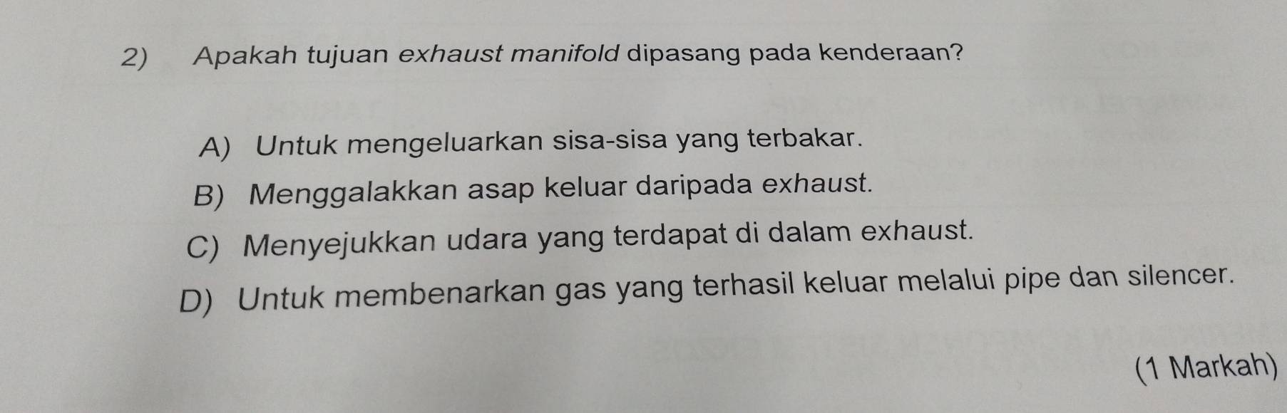 Apakah tujuan exhaust manifold dipasang pada kenderaan?
A) Untuk mengeluarkan sisa-sisa yang terbakar.
B) Menggalakkan asap keluar daripada exhaust.
C) Menyejukkan udara yang terdapat di dalam exhaust.
D) Untuk membenarkan gas yang terhasil keluar melalui pipe dan silencer.
(1 Markah)