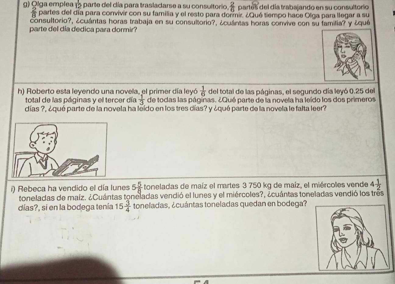 Olga emplea  1/12  parte del día para trasladarse a su consultorio,  2/6  partes del día trabajando en su consultorio
 2/8  partes del día para convivir con su familia y el resto para dormir. ¿Qué tiempo hace Olga para llegar a su 
consultorio?, ¿cuántas horas trabaja en su consultorio?, ¿cuántas horas convive con su familia? y ¿qué 
parte del día dedica para dormir? 
h) Roberto esta leyendo una novela, el primer día leyó del total de las páginas, el segundo día leyó 0.25 del  1/6 
total de las páginas y el tercer día  1/3  de todas las páginas. ¿Qué parte de la novela ha leído los dos primeros 
días ?, ¿qué parte de la novela ha leído en los tres días? y ¿qué parte de la novela le falta leer? 
i) Rebeca ha vendido el día lunes 5 5/8  toneladas de maíz el martes 3 750 kg de maíz, el miércoles vende 4 1/2 
toneladas de maíz. ¿Cuántas toneladas vendió el lunes y el miércoles?, ¿cuántas toneladas vendió los tres 
días?, si en la bodega tenía 15 3/4  toneladas, ¿cuántas toneladas quedan en bodega?