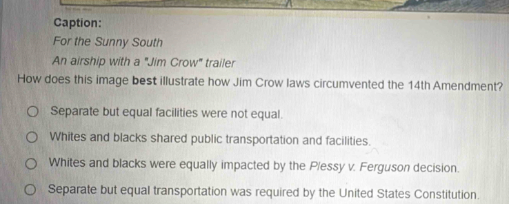 Caption:
For the Sunny South
An airship with a "Jim Crow" trailer
How does this image best illustrate how Jim Crow laws circumvented the 14th Amendment?
Separate but equal facilities were not equal.
Whites and blacks shared public transportation and facilities.
Whites and blacks were equally impacted by the P/essy v. Ferguson decision.
Separate but equal transportation was required by the United States Constitution.