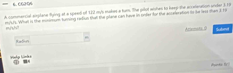 CG2Q6 
A commercial airplane flying at a speed of 122 m/s makes a turn. The pilot wishes to keep the acceleration under 3.19
m/s/s. What is the minimum turning radius that the plane can have in order for the acceleration to be less than 3.19
m/s/s? 
Attemots: 0 Submit
m
Radius 
Help Links 
Points: 0/1