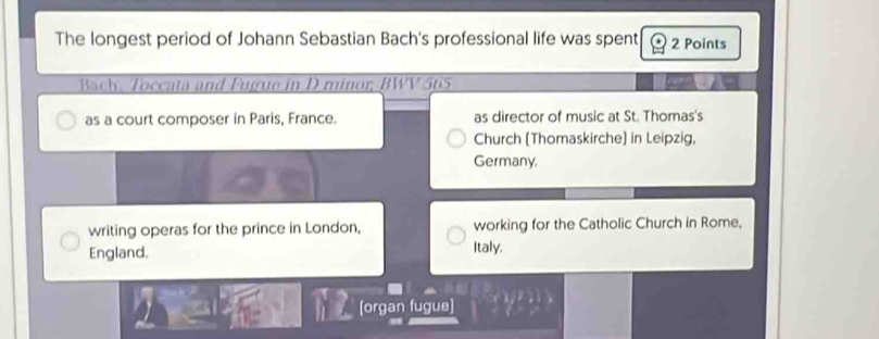 The longest period of Johann Sebastian Bach's professional life was spent 2 Points
Bach. Toccata and Fugue in D minor, BWV 565
as a court composer in Paris, France. as director of music at St. Thomas's
Church (Thomaskirche) in Leipzig,
Germany,
writing operas for the prince in London, working for the Catholic Church in Rome,
England. Italy.
[organ fugue]