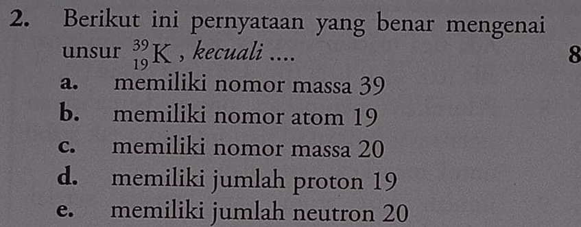 Berikut ini pernyataan yang benar mengenai
unsur _(19)^(39)K , kecuali .... 8
a. memiliki nomor massa 39
b. memiliki nomor atom 19
c. memiliki nomor massa 20
d. memiliki jumlah proton 19
e. memiliki jumlah neutron 20