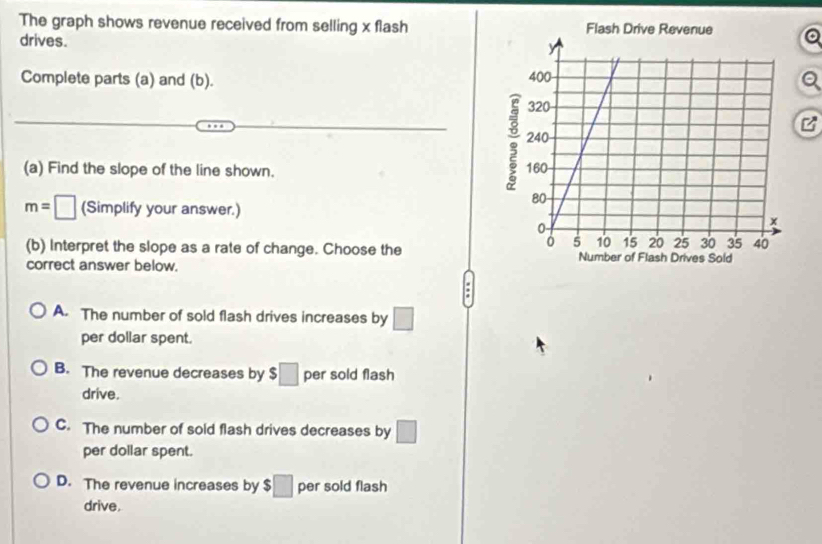 The graph shows revenue received from selling x flash
drives.
Complete parts (a) and (b). 
B
(a) Find the slope of the line shown.
m=□ (Simplify your answer.)
(b) Interpret the slope as a rate of change. Choose the 
correct answer below.
A. The number of sold flash drives increases by □
per dollar spent.
B. The revenue decreases by $□ per sold flash
drive.
C. The number of sold flash drives decreases by □
per dollar spent.
D. The revenue increases by $□ per sold flash
drive.