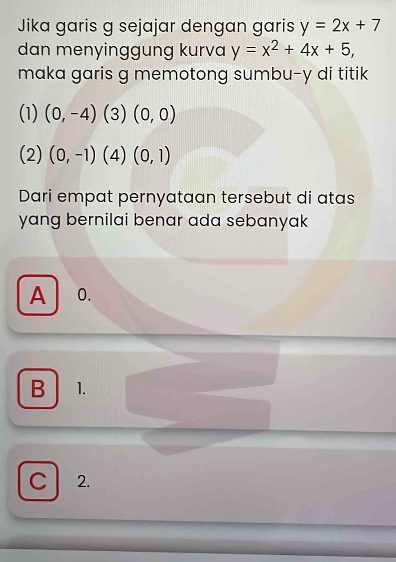 Jika garis g sejajar dengan garis y=2x+7
dan menyinggung kurva y=x^2+4x+5, 
maka garis g memotong sumbu- y di titik
(1) (0,-4)(3)(0,0)
(2) (0,-1)(4)(0,1)
Dari empat pernyataan tersebut di atas
yang bernilai benar ada sebanyak
A 0.
B 1.
C 2.