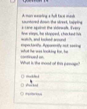 A man wearing a fult face mask
sauntered down the street, tapping
a cane against the sidewall. Every
few steps, he stopped, checked his
watch, and looked around
expectantly. Apparently not seeing
what he was looking for, he
continued on.
What is the mood of this passage?
muddled
shacked
mysterious