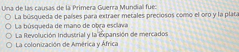 Una de las causas de la Primera Guerra Mundial fue:
La búsqueda de países para extraer metales preciosos como el oro y la plata
La búsqueda de mano de obra esclava
La Revolución Industrial y la expansión de mercados
La colonización de América y África