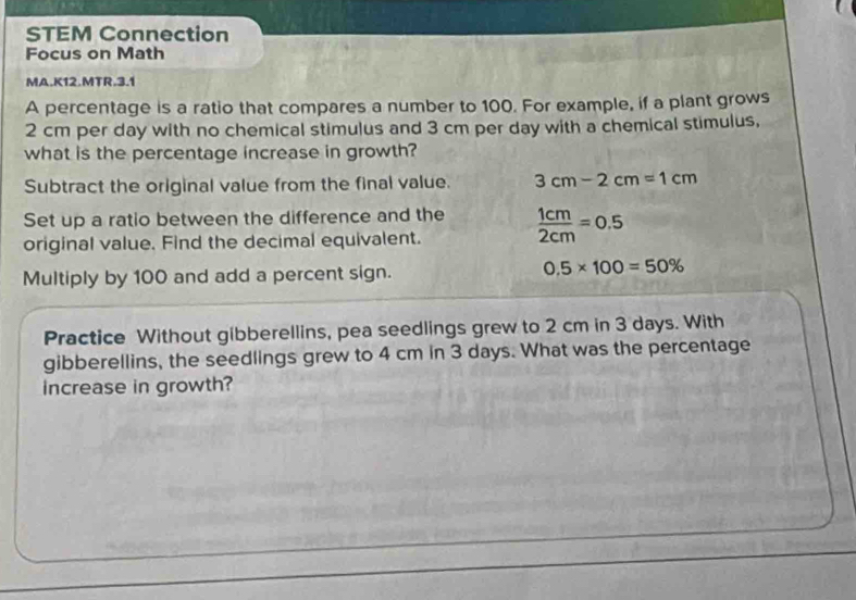 STEM Connection 
Focus on Math 
MA.K12.MTR.3.1 
A percentage is a ratio that compares a number to 100. For example, if a plant grows
2 cm per day with no chemical stimulus and 3 cm per day with a chemical stimulus, 
what is the percentage increase in growth? 
Subtract the original value from the final value. 3cm-2cm=1cm
Set up a ratio between the difference and the 
original value. Find the decimal equivalent.  1cm/2cm =0.5
Multiply by 100 and add a percent sign.
0.5* 100=50%
Practice Without gibberellins, pea seedlings grew to 2 cm in 3 days. With 
gibberellins, the seedlings grew to 4 cm in 3 days. What was the percentage 
increase in growth?