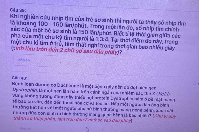 Khi nghiên cứu nhịp tim của trẻ sơ sinh thì người ta thấy số nhịp tim 
là khoảng 100 - 160 lần/phút. Trong một lần đo, số nhịp tim chính 
xác của một bé sơ sinh là 150 lần/phút. Biết tỉ lệ thời gian giữa các 
pha của một chu kỳ tim người là 1:3:4. Tại thời điểm đo này, trong 
một chu kì tim ở trẻ, tâm thất nghỉ trong thời gian bao nhiêu giây 
(tính làm tròn đến 2 chữ số sau dấu phẩy)? 
đáp án 
Câu 40: 
Bệnh loạn dưỡng cơ Duchenne là một bệnh gây nên do đột biến gen 
Dystrophin, là một gen lặn nằm trên cánh ngần của nhiêm sắc thế X ( Xa2 
vùng không tương đồng gây thiếu hụt protein Dystrophin nằm ở bề mặt màng 
tế bào cơ vân, dản đến thoái hóa cơ và teo cơ. Nếu một người đàn ông bình 
thường kết hôn với một người phụ nữ bình thường mang gene bệnh, xác xuất 
những đứa con sinh ra bình thường mang gene bệnh là bao nhiêu? (Chú ý: quy 
thành số thập phân, làm tròn đến 2 chữ số sau dấu phẩy) 
đáp án