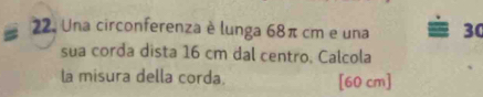 Una circonferenza è lunga 68π cm e una 30
sua corda dista 16 cm dal centro. Calcola 
la misura della corda. [60 cm ]