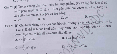 I(-1,2,-3), 
Câu 7: [1] Trong không gian ơη , cho hai mặt phẳng (P) và (Q) lần lượt có hai
vectơ pháp tuyến là overline n_r và overline n_Q. Biết góc giữa hai vectơ vector n_p và overline n_0 bang 120.
Góc giữa hai mặt phẳng (P) và (Q) bằng
A. 45° B. 120° C. 30° D. 60
Câu 8: [1] Cho hình phẳng (#) giới hạn bởi các đường y=2x^2+3, y=0, x=0, x=2. Gọi # là thể tích của khối tròn xoay được tạo thành khi quay (#) xung
quanh trục ơ . Mệnh đề nào dưới đây đúng? V
A. V=∈tlimits^2(2x^2+3)dx B. V=π ∈t (2x^2+3)dx
C. V=∈tlimits _0^(2(2x^2)+3)^2dx D. V=π ∈t (2x^2+3)^2dx