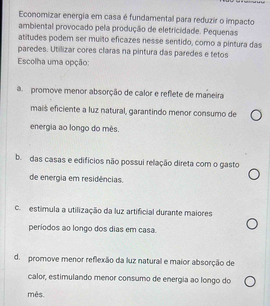 Economizar energia em casa é fundamental para reduzir o impacto
ambiental provocado pela produção de eletricidade. Pequenas
atitudes podem ser muito eficazes nesse sentido, como a pintura das
paredes. Utilizar cores claras na pintura das paredes e tetos
Escolha uma opção:
a. promove menor absorção de calor e reflete de maneira
mais eficiente a luz natural, garantindo menor consumo de
energia ao longo do mês.
b. das casas e edifícios não possui relação direta com o gasto
de energia em residências.
c. estimula a utilização da luz artificial durante maiores
períodos ao longo dos dias em casa.
d. promove menor reflexão da luz natural e maior absorção de
calor, estimulando menor consumo de energia ao longo do
mês.