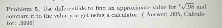 Problem 5. Use differentials to find an approximate value for^4sqrt(.98) and 
compare it to the value you get using a calculator. ( Answer; .995, Calcula- 
tor: . 9996)