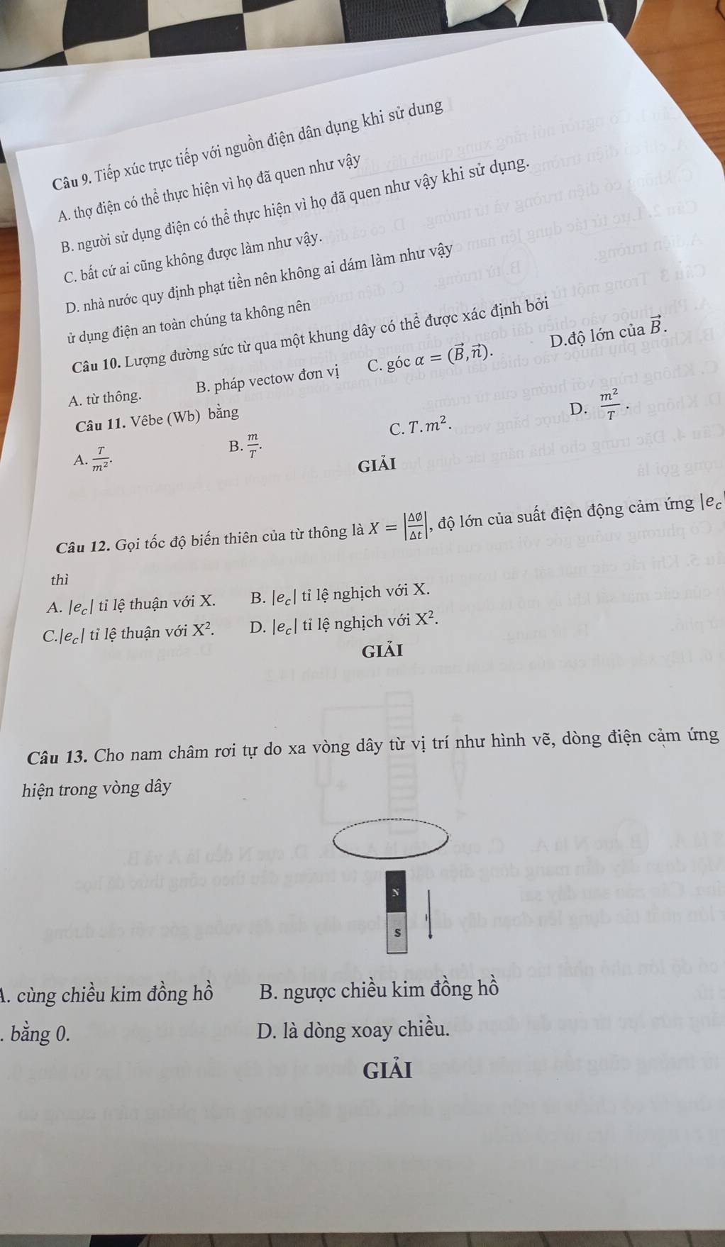 Tiếp xúc trực tiếp với nguồn điện dân dụng khi sử dung
A. thợ điện có thể thực hiện vì họ đã quen như vậy
B. người sử dụng điện có thể thực hiện vì họ đã quen như vậy khi sử dụng.
C. bất cứ ai cũng không được làm như vậy.
D. nhà nước quy định phạt tiền nên không ai dám làm như vậy
ử dụng điện an toàn chúng ta không nên
D.độ lớn của vector B.
Câu 10. Lượng đường sức từ qua một khung dây có thể được xác định bởi
A. từ thông. B. pháp vectow đơn vị C. góc alpha =(vector B,vector n).
Câu 11. Vêbe (Wb) bằng
C. T.m^2.
D.  m^2/T .
A.  T/m^2 .
B.  m/T .
giải
Câu 12. Gọi tốc độ biến thiên của từ thông là X=| △ varnothing /△ t | , độ lớn của suất điện động cảm ứng |e_c
thì
A. le_c|tile thuận với X. B. |e_c| tỉ lệ nghịch với X.
C |e_c| tỉ lệ thuận với X^2. D. |e_c| tỉ lệ nghịch vhat odot 1 X^2.
giải
Câu 13. Cho nam châm rơi tự do xa vòng dây từ vị trí như hình vẽ, dòng điện cảm ứng
hiện trong vòng dây
s
A. cùng chiều kim đồng hồ B. ngược chiều kim đồng hồ
. bằng 0. D. là dòng xoay chiều.
giải