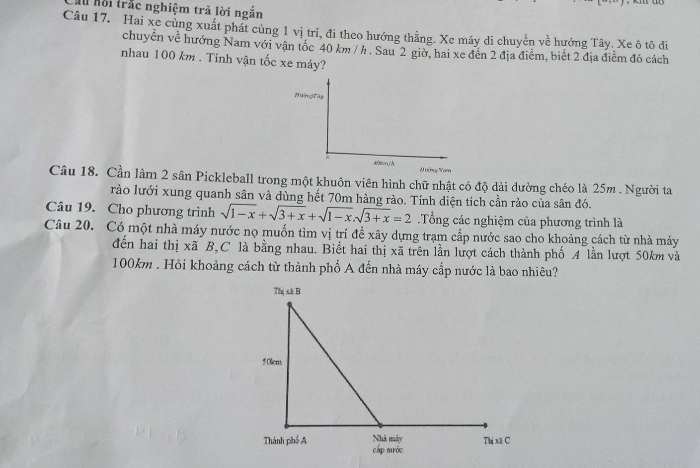 Ấu hội trắc nghiệm trả lời ngắn 
Câu 17. Hai xe cùng xuất phát cùng 1 vị trí, đi theo hướng thẳng. Xe máy di chuyển về hướng Tây. Xe ô tô di 
chuyển về hướng Nam với vận tốc 40 km / h. Sau 2 giờ, hai xe đến 2 địa điểm, biết 2 địa điểm đó cách 
nhau 100 km. Tính vận tốc xe máy? 
HuớngTày
40km/h
H ướng Nam 
Câu 18. Cần làm 2 sân Pickleball trong một khuôn viên hình chữ nhật có độ dài dường chéo là 25m. Người ta 
rào lưới xung quanh sân và dùng hết 70m hàng rào. Tính diện tích cần rào của sân đó. 
Câu 19. Cho phương trình sqrt(1-x)+sqrt(3+x)+sqrt(1-x). sqrt(3+x)=2 Tổng các nghiệm của phương trình là 
Câu 20. Có một nhà máy nước nọ muốn tìm vị trí để xây dựng trạm cấp nước sao cho khoảng cách từ nhà máy 
đến hai thị xã B,C là bằng nhau. Biết hai thị xã trên lần lượt cách thành phố A lần lượt 50km và
100km. Hỏi khoảng cách từ thành phố A đến nhà máy cấp nước là bao nhiêu?