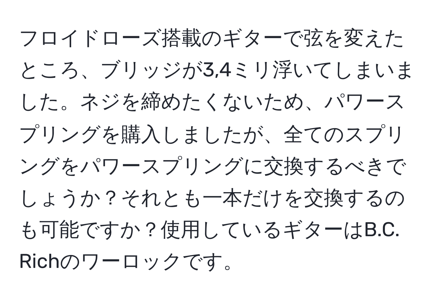 フロイドローズ搭載のギターで弦を変えたところ、ブリッジが3,4ミリ浮いてしまいました。ネジを締めたくないため、パワースプリングを購入しましたが、全てのスプリングをパワースプリングに交換するべきでしょうか？それとも一本だけを交換するのも可能ですか？使用しているギターはB.C. Richのワーロックです。