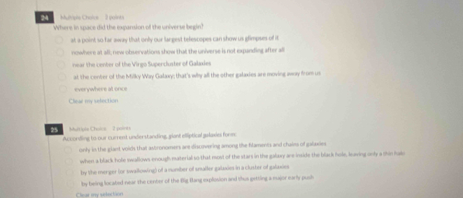 Where in space did the expansion of the universe begin?
at a point so far away that only our largest telescopes can show us glimpses of it
nowhere at all; new observations show that the universe is not expanding after all
near the center of the Virgo Supercluster of Galaxies
at the center of the Milky Way Galaxy; that's why all the other galaxies are moving away from us
everywhere at once
Clear my selection
25 Multiple Choice 2 points
According to our current understanding, giant elliptical galaxies form:
only in the giant voids that astronomers are discovering among the filaments and chains of galaxies
when a black hole swallows enough material so that most of the stars in the galaxy are inside the black hole, leaving only a thin halo
by the merger (or swallowing) of a number of smaller galaxies in a cluster of galaxies
by being located near the center of the Big Bang explosion and thus getting a major early push
Clear my selection