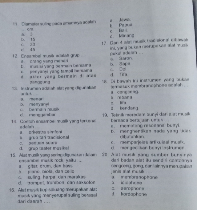 Diameter suling pada umumnya adalah a. Jawa.
.. cm. b. Papua.
a 3 c. Bali.
b. 15 d. Minang.
c. 30 17. Dari 4 alat musik tradisional dibawah
d 45 ini, yang bukan merupakan alat musik
12. Ensambel musik adalah grup .... pukul adaiah ....
a orang yang menari a. Saron.
b. musisi yang bermain bersama b. Sape.
c. penyanyi yang tampil bersama c. Dol
d. aktor yang bermain di atas d. Tifa.
panggung 18. Di bawah ini instrumen yang bukan
13. Instrumen adalah alat yang digunakan termasuk membranophone adalah ....
untuk .... a、 cengceng.
a. menari b. rebana
b. menyanyi c. tifa.
c. bermain musik d. kendang.
d. menggambar 19. Teknik meredam bunyi dari alat musik
14. Contoh ensambel musik yang terkenal bernada bertujuan untuk ....
adaiah .... a. memotong resonansi bunyi.
a. orkestra simfoni b. menghentikan nada yang tidak
b. grup tari tradisional dibutuhkan.
c. paduan suara c. memperjelas artikulasi musik.
d. grup teater musikal d. mengecilkan bunyi instrumen.
15. Alat musik yang sering digunakan dalam 20. Alat musik yang sumber bunyinya
ensambe! musik rock, yaitu .... dari badan alat itu sendiri contohnya
a. gitar, drum, dan bass cengceng, gong, dan lainnya merupakan
b. piano, biola, dan cello jenis alat musik ....
c. suling, harpa, dan marakas a. membranophone
d. trompet, trombon, dan saksofon b. idiophone
16. Alat musik tiup saluang merupakan alat c. aerophone
musik yang menyerupai suling berasal d. kordophone
dari daerah ...