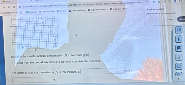 Home 
I mathstream.carnegielearning.com/#/dashboard?userId=1f3ff737-7560-4c9e-aec1-c75cf31469a5&classroomid=hrtcswnfqg0yzp3v1 
Clint ISD Bookmarks Claszrick Eduphoria! Login My Drive The Pizza Edition Unblocked Games Unblocked Games Restore pages? 
Chrome didn't shut down carrectly 
Cancel Restor 
Describe the transformations performed on f(x) to create g(x). 
z 
> Select from the drop-down menus to correctly complete the sentence. 
The graph of g(x) is a translation of f(x) that includes a and a