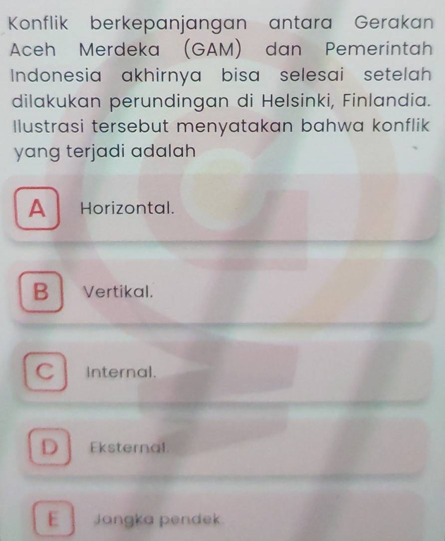 Konflik berkepanjangan antara Gerakan
Aceh Merdeka (GAM) dan Pemerintah
Indonesia akhirnya bisa selesai setelah 
dilakukan perundingan di Helsinki, Finlandia.
Ilustrasi tersebut menyatakan bahwa konflik
yang terjadi adalah
A Horizontal.
B Vertikal.
C Internal.
D Eksternal.
E Jangka pendek.