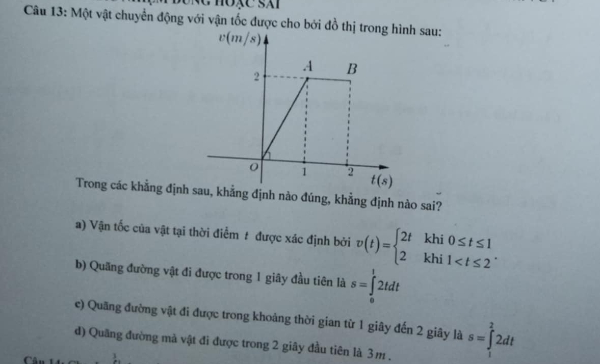 hoặc sái
Câu 13: Một vật chuyển động với vận tốc được cho bởi đồ thh sau:
Trong các khẳng định khẳng định nào đúng, khẳng định nào sai?
a) Vận tốc của vật tại thời điểm # được xác định bởi v(t)=beginarrayl 2tkhi0≤ t≤ 1 2khi1
b) Quãng đường vật đi được trong 1 giây đầu tiên là s=∈tlimits _0^12tdt
c) Quãng đường vật đi được trong khoảng thời gian từ 1 giây đến 2 giây là s=∈tlimits _1^22dt
d) Quãng đường mà vật đi được trong 2 giây đầu tiên là 3m .
1