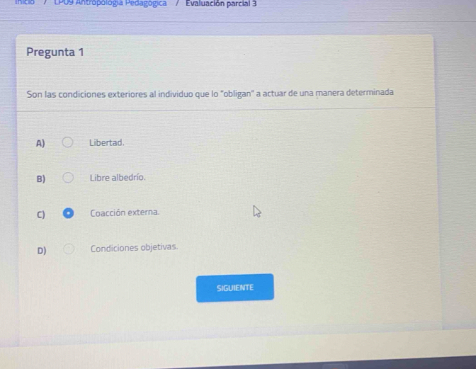 nicio'' / ' LPU9 Antropológia Pedagógica / Evaluación parcial 3
Pregunta 1
Son las condiciones exteriores al individuo que lo "obligan" a actuar de una manera determinada
A) Libertad.
B) Libre albedrío.
C) Coacción externa.
D) Condiciones objetivas.
SIGUIENTE