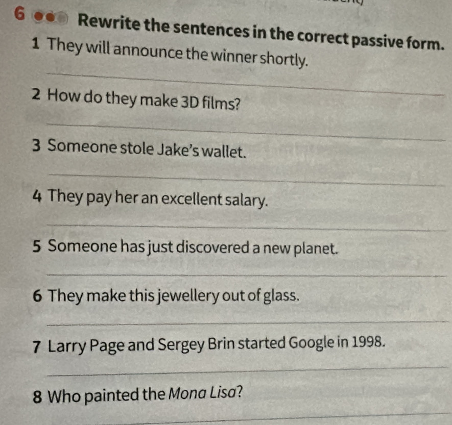 Rewrite the sentences in the correct passive form. 
_ 
1 They will announce the winner shortly. 
2 How do they make 3D films? 
_ 
3 Someone stole Jake’s wallet. 
_ 
4 They pay her an excellent salary. 
_ 
5 Someone has just discovered a new planet. 
_ 
6 They make this jewellery out of glass. 
_ 
7 Larry Page and Sergey Brin started Google in 1998. 
_ 
8 Who painted the Mona Lisa? 
_