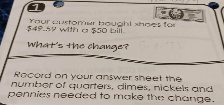 Your customer bought shoes for
$49.59 with a $50 bill. 
What's the change? 
Record on your answer sheet the 
number of quarters, dimes, nickels and 
pennies needed to make the change.