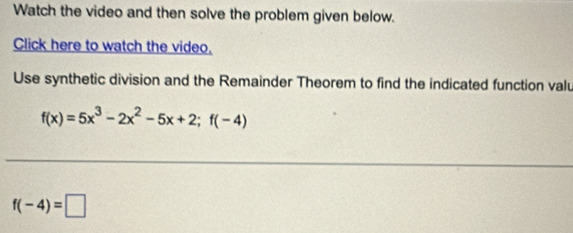 Watch the video and then solve the problem given below. 
Click here to watch the video. 
Use synthetic division and the Remainder Theorem to find the indicated function valu
f(x)=5x^3-2x^2-5x+2;f(-4)
f(-4)=□