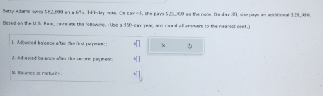 Betty Adams owes $82,800 on a 6%, 140-day note. On day 45, she pays $20,700 on the note. On day 80, she pays an additional $28,980. 
Based on the U.S. Rule, calculate the following. (Use a 360-day year, and round all answers to the nearest cent.) 
1. Adjusted balance after the first payment: × 5 
2. Adjusted balance after the second payment: 
9. Balance at maturity: