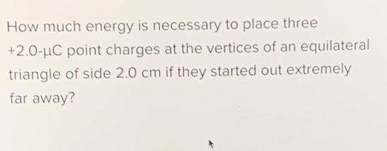 How much energy is necessary to place three
+2.0 -μC point charges at the vertices of an equilateral 
triangle of side 2.0 cm if they started out extremely 
far away?