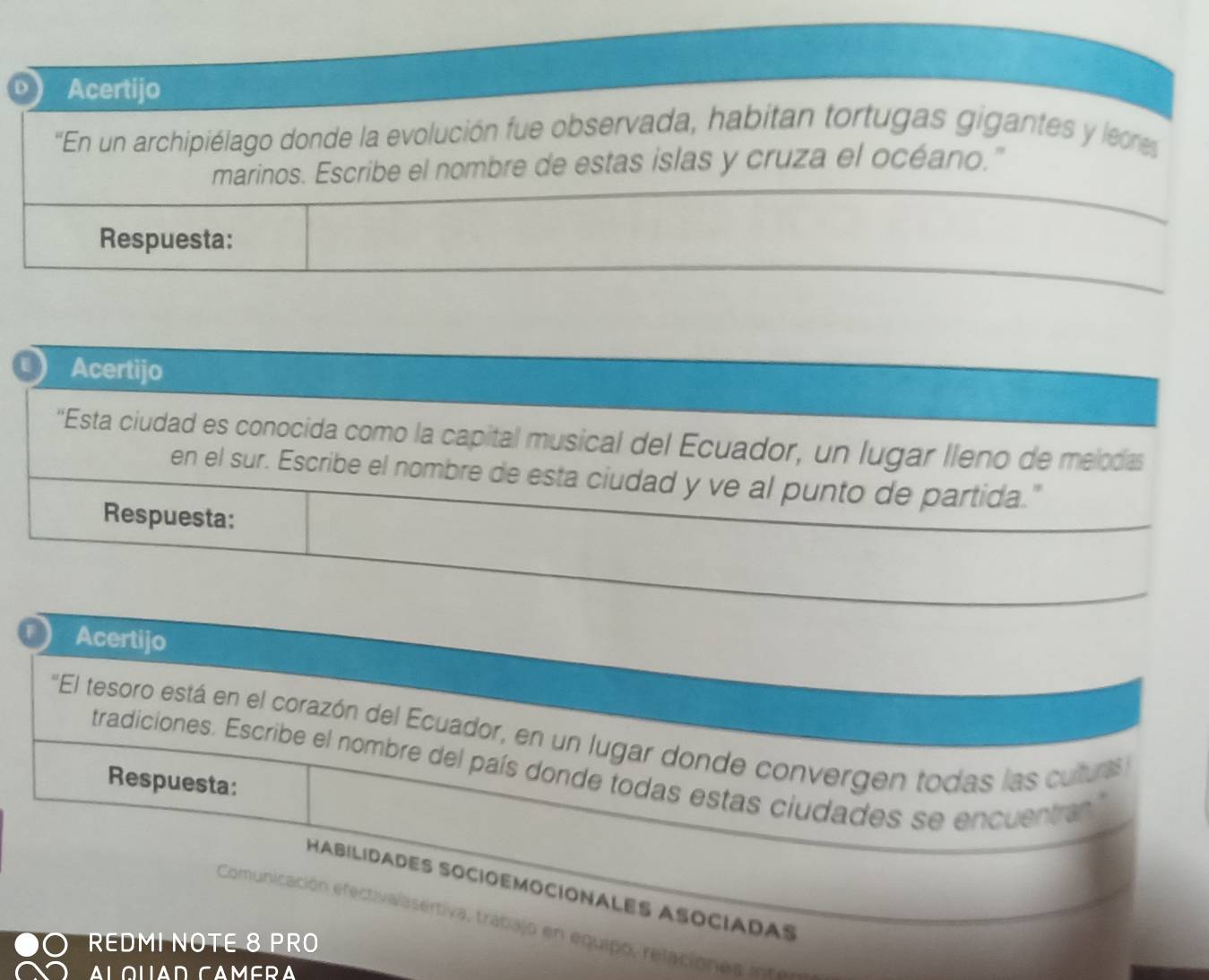Acertijo 
'En un archipiélago donde la evolución fue observada, habitan tortugas gigantes y leone 
marinos. Escribe el nombre de estas islas y cruza el océano." 
Respuesta: 
Acertijo 
''Esta ciudad es conocida como la capital musical del Ecuador, un lugar lleno de melodas 
en el sur. Escribe el nombre de esta ciudad y ve al punto de partida." 
Respuesta: 
Acertijo 
'El tesoro está en el corazón del Ecuador, en un lugar donde convergen todas las cutura 
tradiciones. Escribe el nombre del país donde todas estas ciudades se encuentra 
Respuesta: 
HABILÍDADES SOCIOEMOCIONALES ASOCIADAS 
Comunicación efectivalasertiva, trabajo en equipo, relacion n a i 
REDMI NOTE 8 PRO