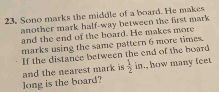 Sono marks the middle of a board. He makes 
another mark half-way between the first mark 
and the end of the board. He makes more 
marks using the same pattern 6 more times. 
If the distance between the end of the board 
and the nearest mark is  1/2 in , how many feet
long is the board?