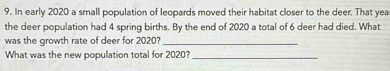 In early 2020 a small population of leopards moved their habitat closer to the deer. That year
the deer population had 4 spring births. By the end of 2020 a total of 6 deer had died. What 
was the growth rate of deer for 2020?_ 
What was the new population total for 2020?_