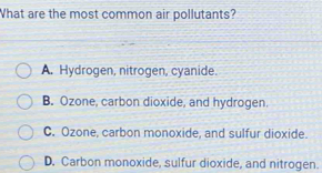 What are the most common air pollutants?
A. Hydrogen, nitrogen, cyanide.
B. Ozone, carbon dioxide, and hydrogen.
C. Ozone, carbon monoxide, and sulfur dioxide.
D. Carbon monoxide, sulfur dioxide, and nitrogen.