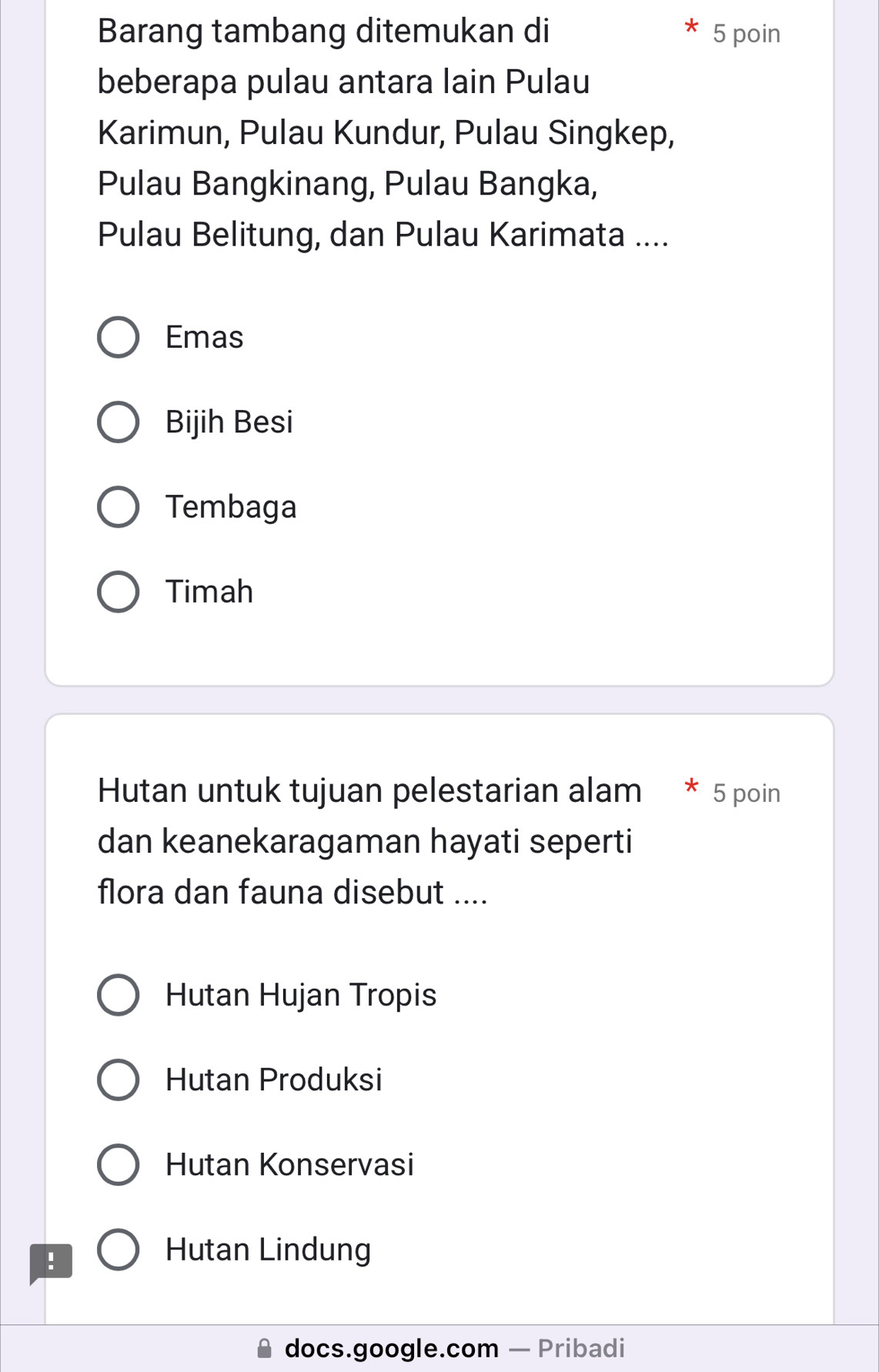 Barang tambang ditemukan di 5 poin
beberapa pulau antara lain Pulau
Karimun, Pulau Kundur, Pulau Singkep,
Pulau Bangkinang, Pulau Bangka,
Pulau Belitung, dan Pulau Karimata ....
Emas
Bijih Besi
Tembaga
Timah
Hutan untuk tujuan pelestarian alam * 5 poin
dan keanekaragaman hayati seperti
flora dan fauna disebut ....
Hutan Hujan Tropis
Hutan Produksi
Hutan Konservasi
!
Hutan Lindung
docs.google.com — Pribadi