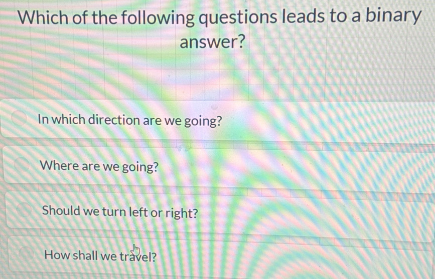 Which of the following questions leads to a binary
answer?
In which direction are we going?
Where are we going?
Should we turn left or right?
How shall we travel?