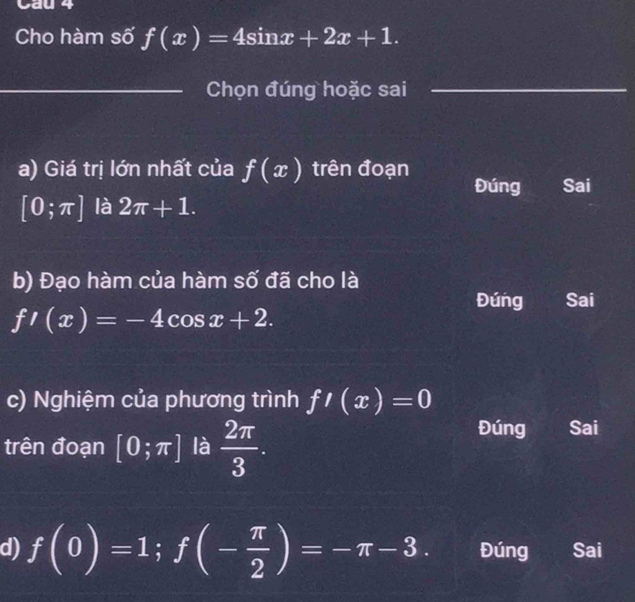 Cau 4
Cho hàm số f(x)=4sin x+2x+1. 
_Chọn đúng hoặc sai_
a) Giá trị lớn nhất của f(x) trên đoạn
Đúng Sai
[0;π ] là 2π +1. 
b) Đạo hàm của hàm Swidehat O đã cho là
Đúng Sai
f'(x)=-4cos x+2. 
c) Nghiệm của phương trình f'(x)=0
trên đoạn [0;π ] là  2π /3 .
Đúng Sai
d) f(0)=1; f(- π /2 )=-π -3. Đúng Sai