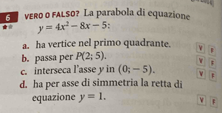 1
6 vER0 0 FALS0? La parabola di equazione
y=4x^2-8x-5.
a. ha vertice nel primo quadrante. ν F
b. passa per P(2;5).
c. interseca l’asse y in (0;-5). 
F
F
d. ha per asse di simmetria la retta di
equazione y=1.
ν F