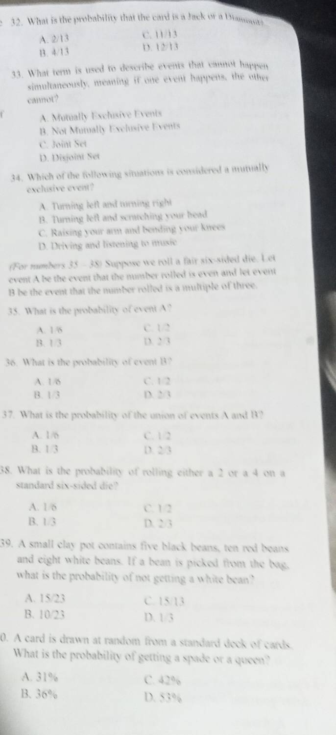 What is the probability that the card is a Jack or a Diansu?
A. 2/13 C. 11/13
B. 4/13 D. 12/13
33. What term is used to describe events that cannot happen
simultaneously, meaning if one event happens, the other
cannot?
A. Mutually Exchusive Events
B. Not Mutually Exclusive Events
C. Joint Set
D. Disjoint Set
34. Which of the following situations is considered a mutually
exclusive event?
A. Turning left and turning right
B. Turning left and scratching your head
C. Raising your arm and bending your knees
D. Driving and listening to music
(For numbers 35 - 38) Suppose we roll a fair six-sided die. Let
event A be the event that the number rolled is even and let event
B be the event that the number rolled is a multiple of three.
35. What is the probability of event A?
A. 1/6 C. 1/2
B. 1/3 D. 2/3
36. What is the probability of event B?
A. 1/6 C. 1/2
B. 1/3 D. 2/3
37. What is the probability of the union of events A and B?
A. 1/6 C. 1/2
B. 1/3 D. 2/3
38. What is the probability of rolling either a 2 or a 4 on a
standard six-sided die?
A. 1/6 C. 1/2
B. 1/3 D. 2/3
39. A small clay pot contains five black beans, ten red beans
and eight white beans. If a bean is picked from the bag,
what is the probability of not getting a white bean?
A. 15/23 C. 15/13
B. 10/23 D. 1/3
0. A card is drawn at random from a standard deck of cards.
What is the probability of getting a spade or a queen?
A. 31% C. 42%
B. 36% D. 53%