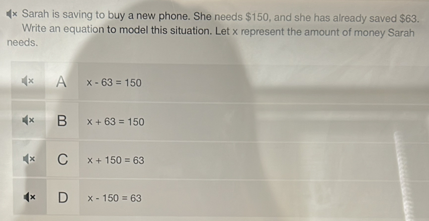 × Sarah is saving to buy a new phone. She needs $150, and she has already saved $63.
Write an equation to model this situation. Let x represent the amount of money Sarah
needs.