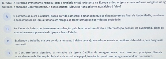 (UnB) A Reforma Protestante rompeu com a unidade cristã existente na Europa e deu origem a uma reforma religiosa na Ig
Católica, a chamada Contrarreforma. A esse respeito, julgue os itens adiante, qual deles é falso?
A O combate ao lucro e à usura, bases da vida comercial e financeira que se dinamizavam ao final da Idade Média, mostrava
o descompasso da Igreja romana em relação às transformações ocorridas na sociedade.
BAs ideias de Lutero centravam-se na salvação pela fé e na leitura direta e interpretação pessoal do Evangelho, além de
contestarem a supremacia da Igreja sobre o Estado.
C Exaltando o trabalho e a boa conduta humana, Calvino consağrava valores morais e políticos defendidos pela burguesia
mercantil.
D A Contrarreforma significou a tentativa da Igreja Católica de reorganizar-se com base em princípios liberais:
abrandamento da hierarquia clerical, e da autoridade papal, tolerância quanto aos hereges e abandono de censura.