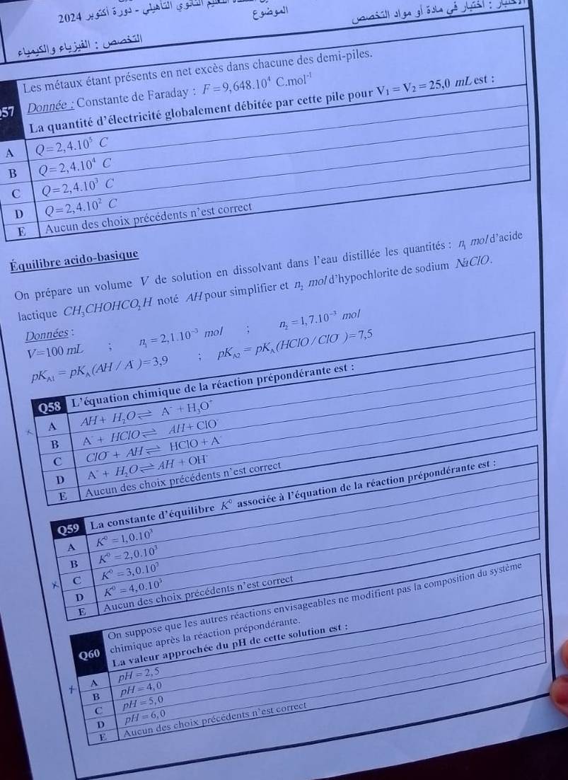 isi é s - Ghat s s
57
A
B
Équilibre acido-basique
On prépare un volume V de solution en dissolvant dans l'eau distillée les
lactique CH₃CHOHCO H noté AH pour simplifier et n_2 mo/d'hypochlorite de sodium NaClO.
n_2=1,7.10^(-3) mol
nnées : mol .
Q59 La constante d'équilibre
A K^0=1,0.10^3
B K^0=2,0.10^3
C K°=3,0.10^3
D K^0=4,0.10^3
E Aucun des choix précédents n'est correct
On suppose que les autres réactions envisageables ne modifient pas la composition du système
Q60
chimique après la réaction prépondérante.
La valeur approchée du pH de cette solution est :
+ A pH=2,5
B pH=4,0
C pH=5,0
D pH=6,0
E Aucun des choix précédents n'est correct